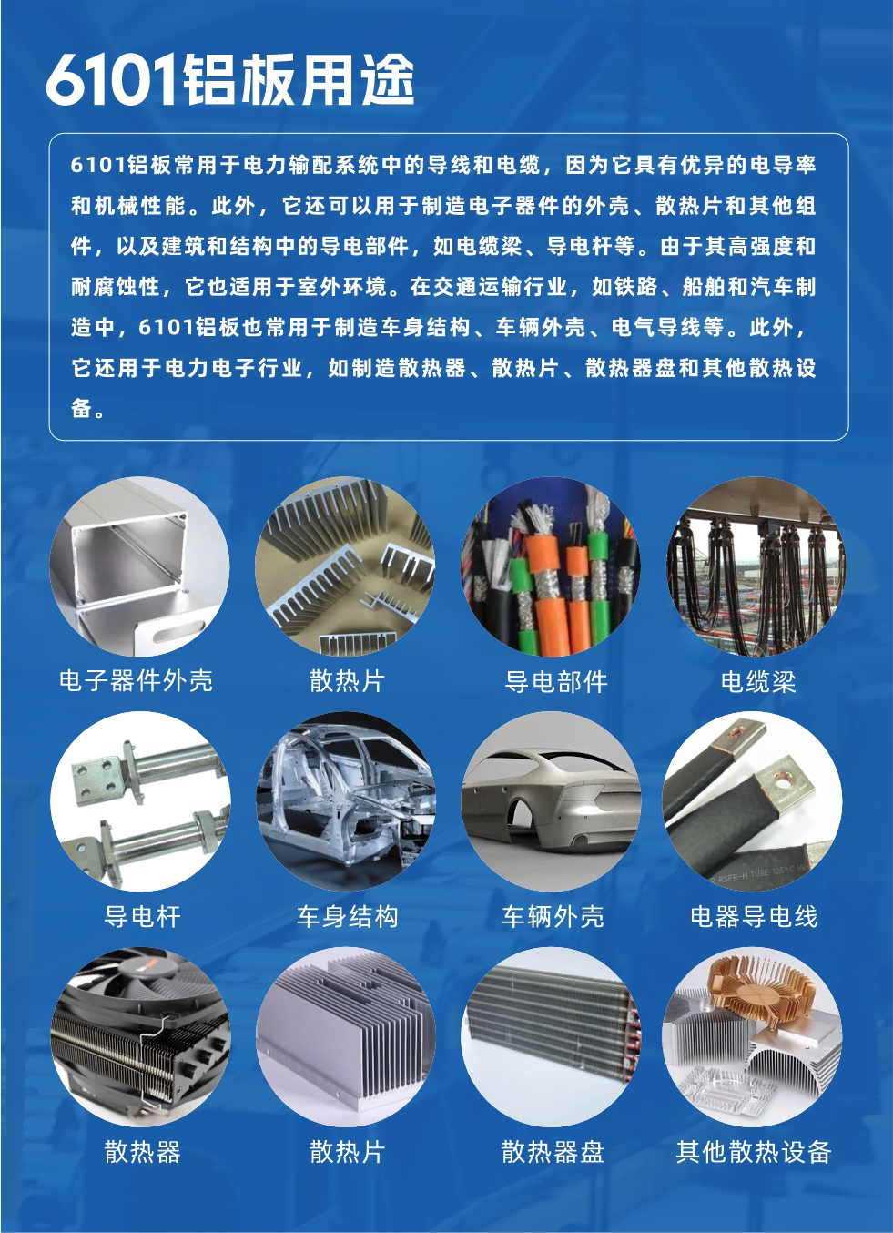 6101鋁板用途：

6101鋁板常用于電力輸配系統中的導線和電纜，因為它具有優異的電導率和機械性能。此外，它還可以用于制造電子器件的外殼、散熱片和其他組件，以及建筑和結構中的導電部件，如電纜梁、導電桿等。由于其高強度和耐腐蝕性，它也適用于室外環境。在交通運輸行業，如鐵路、船舶和汽車制造中，6101鋁板也常用于制造車身結構、車輛外殼、電氣導線等。此外，它還用于電力電子行業，如制造散熱器、散熱片、散熱器盤和其他散熱設備。
