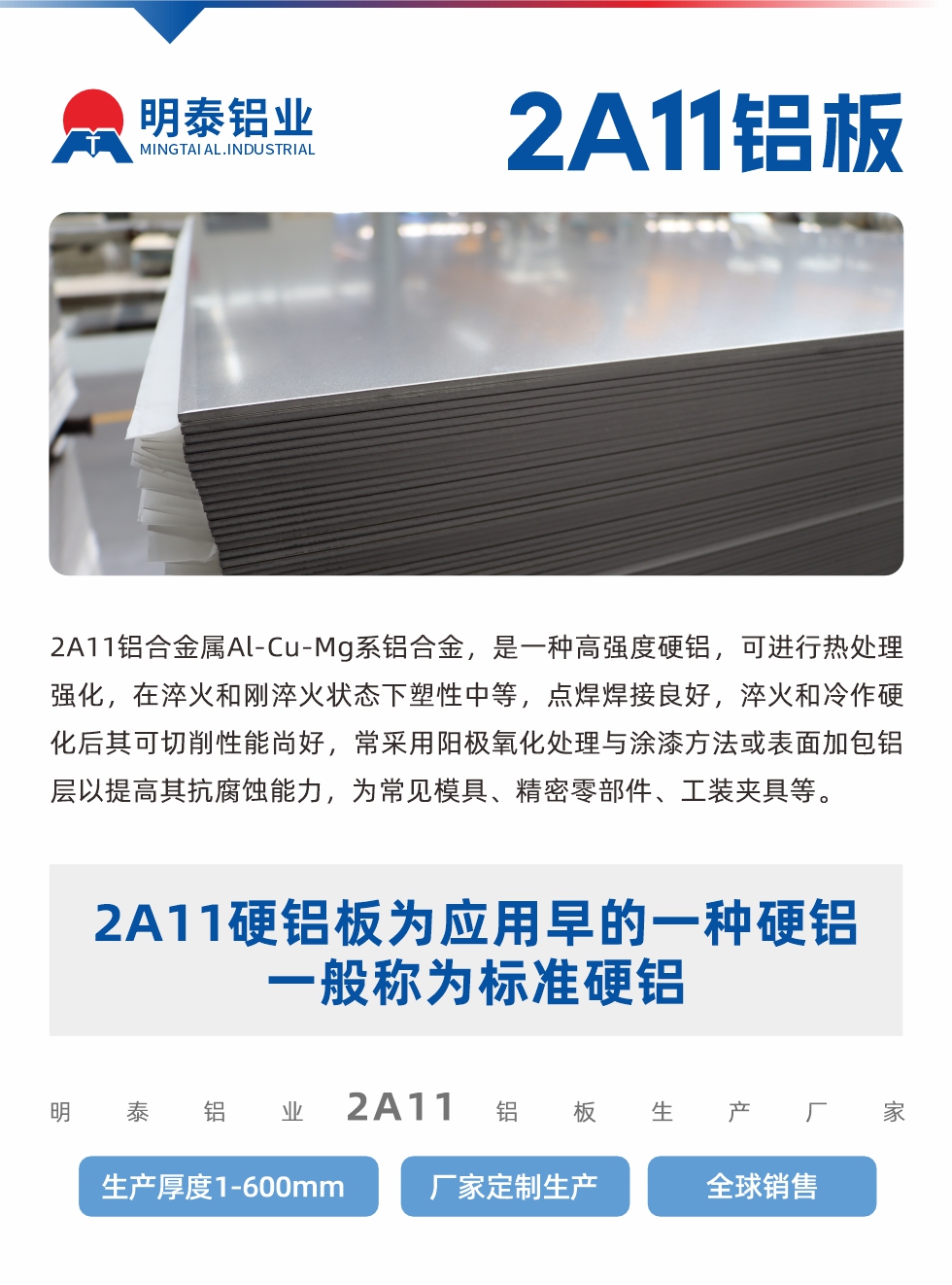 2A11鋁合金屬Al-Cu-Mg系鋁合金,是一種高強(qiáng)度硬鋁,可進(jìn)行熱處理強(qiáng)化,在淬火和剛淬火狀態(tài)下塑性中等,點(diǎn)焊焊接良好,淬火和冷作硬化后其可切削性能尚好,常采用陽(yáng)極氧化處理與涂漆方法或表面加包鋁層以提高其抗腐蝕能力,為常見(jiàn)模具、精密零部件、工裝夾具等。
2A11硬鋁板為應(yīng)用早的一種硬鋁,一般稱為標(biāo)準(zhǔn)硬鋁。明泰鋁業(yè)2a11鋁板生產(chǎn)廠家,生產(chǎn)厚度1-600mm,廠家定制生產(chǎn),全球銷售。