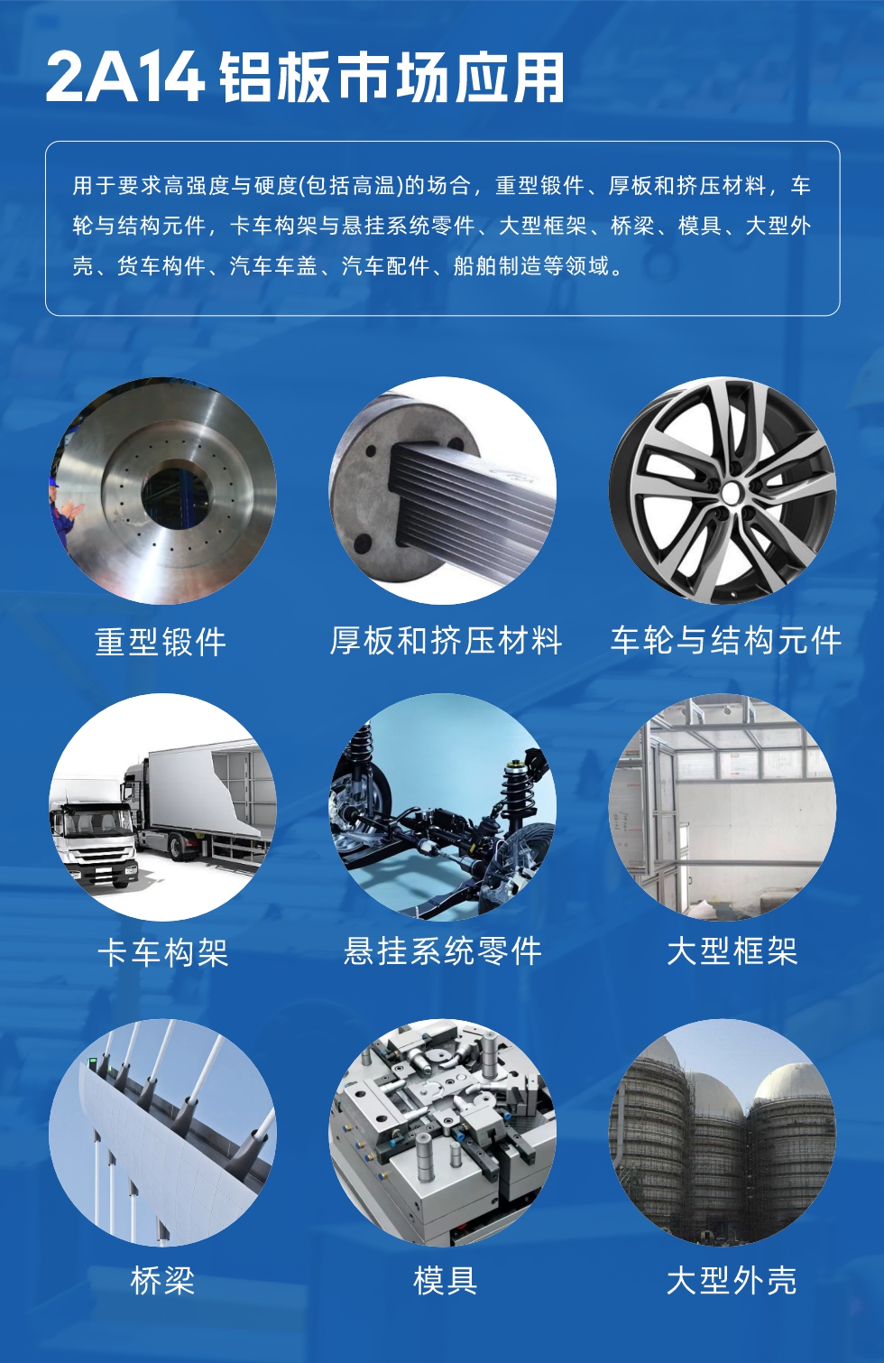 2A14鋁板市場應(yīng)用：

用于要求高強(qiáng)度與硬度(包括高溫)的場合，重型鍛件、厚板和擠壓材料，車輪與結(jié)構(gòu)元件，卡車構(gòu)架與懸掛系統(tǒng)零件、大型框架、橋梁、模具、大型外殼、貨車構(gòu)件、汽車車蓋、汽車配件、船舶制造等領(lǐng)域。
