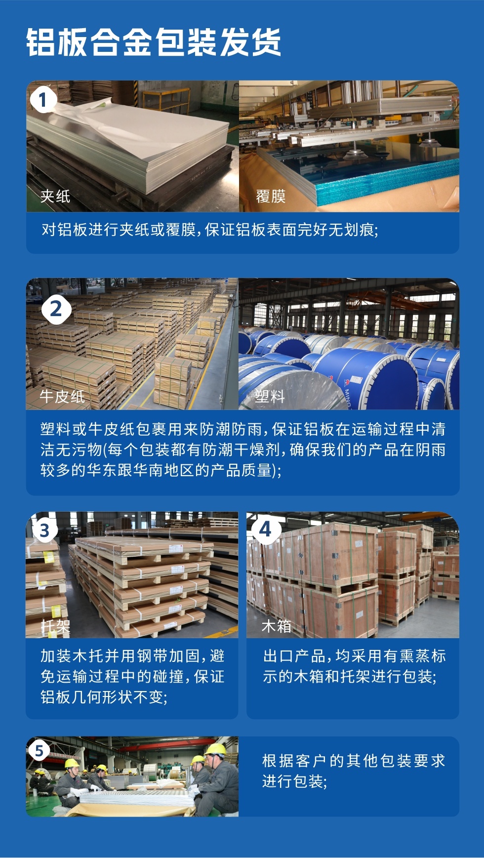 鋁板合金包裝發(fā)貨
1、對鋁板進(jìn)行夾紙或覆膜,保證鋁板表面完好無劃痕;
2、塑料或牛皮紙包裹用來防潮防雨,保證鋁板在運輸過程中清潔無污物(每個包裝都有防潮干燥劑,確保我們的產(chǎn)品在陰雨較多的華東跟華南地區(qū)的產(chǎn)品質(zhì)量);
3、加裝木托并用鋼帶加固,避免運輸過程中的碰撞,保證鋁板幾何形狀不變;
4、出口產(chǎn)品,均采用有熏蒸標(biāo)示的木箱和托架進(jìn)行包裝;
5、根據(jù)客戶的其他包裝要求進(jìn)行包裝。